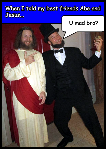 When I told my best friends Abe Lincoln and Jesus Christ they said, 